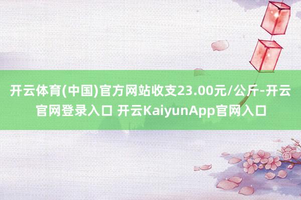 开云体育(中国)官方网站收支23.00元/公斤-开云官网登录入口 开云KaiyunApp官网入口