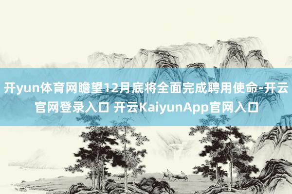 开yun体育网瞻望12月底将全面完成聘用使命-开云官网登录入口 开云KaiyunApp官网入口